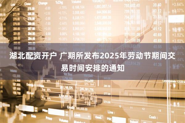 湖北配资开户 广期所发布2025年劳动节期间交易时间安排的通知