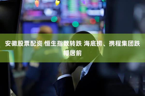 安徽股票配资 恒生指数转跌 海底捞、携程集团跌幅居前
