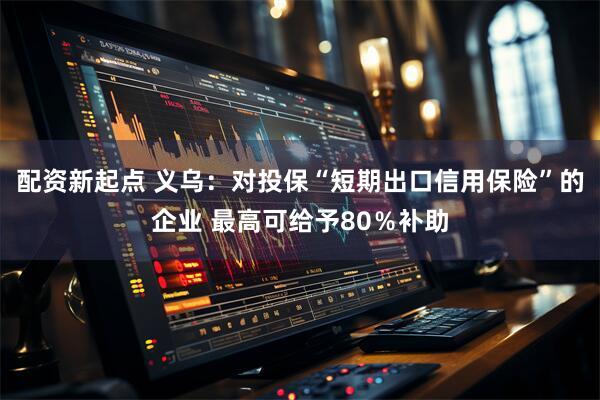 配资新起点 义乌：对投保“短期出口信用保险”的企业 最高可给予80％补助