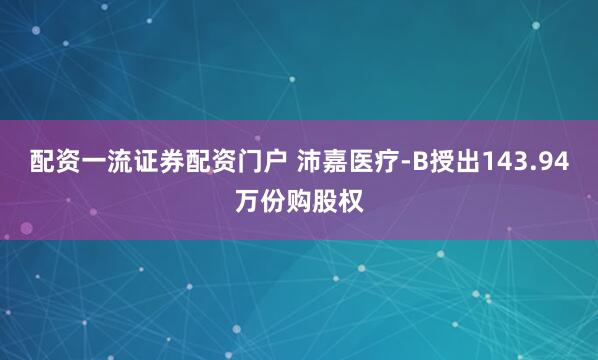 配资一流证券配资门户 沛嘉医疗-B授出143.94万份购股权