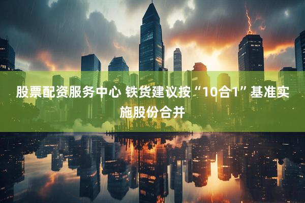 股票配资服务中心 铁货建议按“10合1”基准实施股份合并