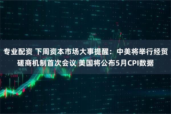 专业配资 下周资本市场大事提醒：中美将举行经贸磋商机制首次会议 美国将公布5月CPI数据