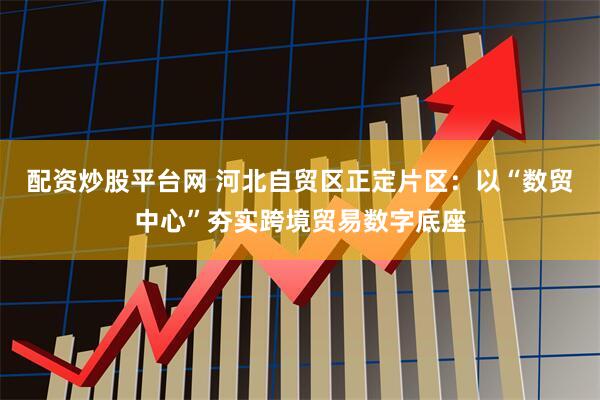 配资炒股平台网 河北自贸区正定片区：以“数贸中心”夯实跨境贸易数字底座