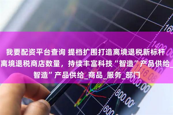 我要配资平台查询 提档扩围打造离境退税新标杆 深圳将大幅增加离境退税商店数量，持续丰富科技“智造”产品供给_商品_服务_部门