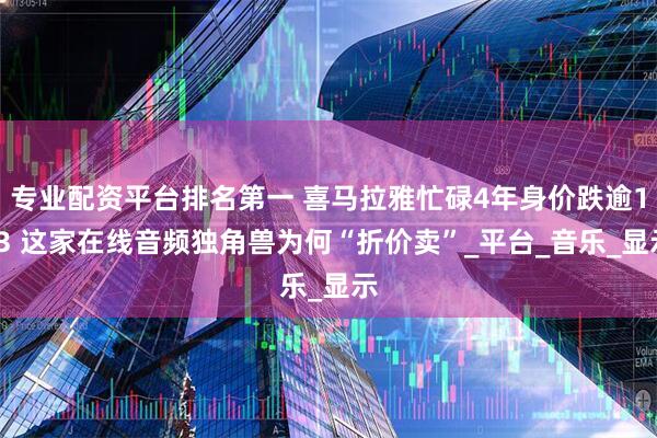 专业配资平台排名第一 喜马拉雅忙碌4年身价跌逾1/3 这家在线音频独角兽为何“折价卖”_平台_音乐_显示