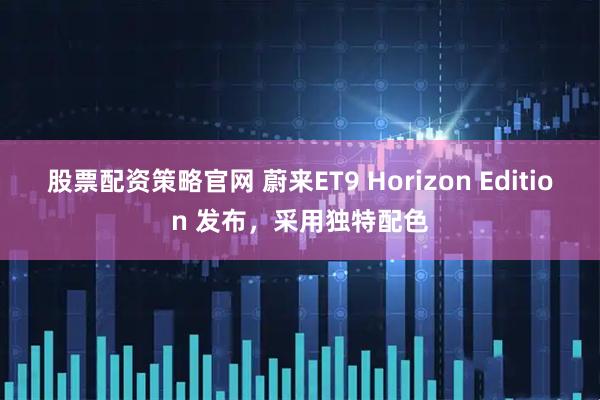 股票配资策略官网 蔚来ET9 Horizon Edition 发布，采用独特配色