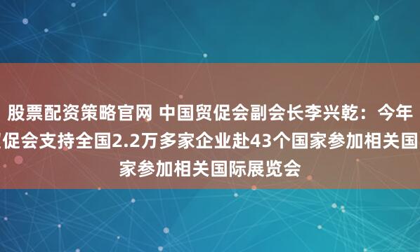 股票配资策略官网 中国贸促会副会长李兴乾：今年上半年贸促会支持全国2.2万多家企业赴43个国家参加相关国际展览会