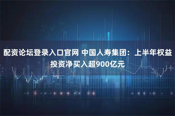 配资论坛登录入口官网 中国人寿集团：上半年权益投资净买入超900亿元