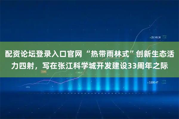 配资论坛登录入口官网 “热带雨林式”创新生态活力四射，写在张江科学城开发建设33周年之际