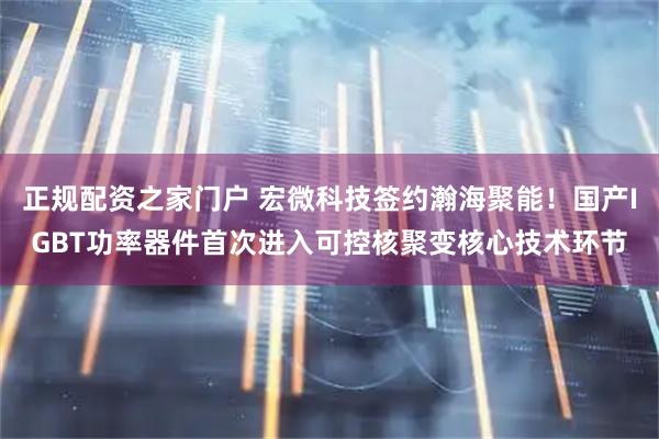 正规配资之家门户 宏微科技签约瀚海聚能！国产IGBT功率器件首次进入可控核聚变核心技术环节