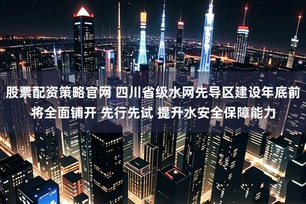 股票配资策略官网 四川省级水网先导区建设年底前将全面铺开 先行先试 提升水安全保障能力
