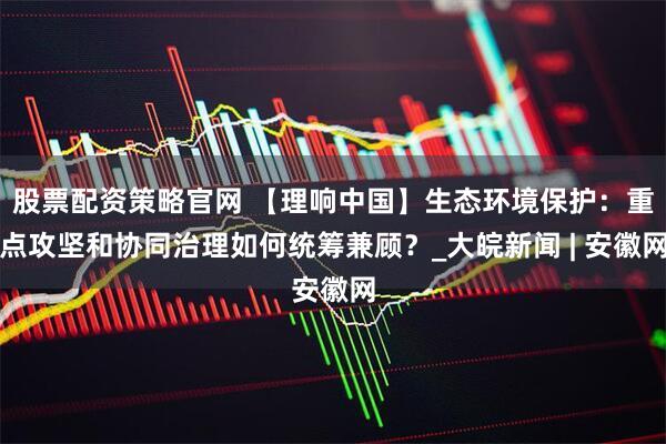 股票配资策略官网 【理响中国】生态环境保护：重点攻坚和协同治理如何统筹兼顾？_大皖新闻 | 安徽网