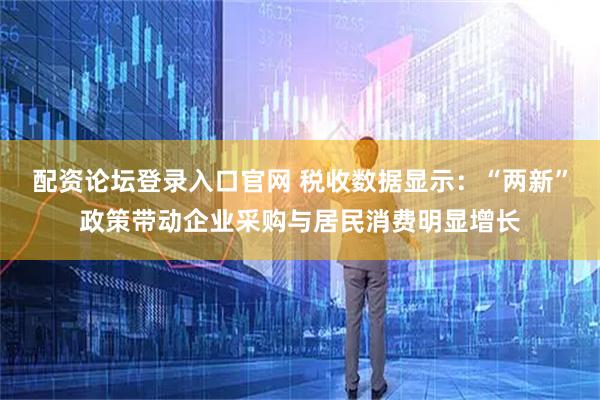 配资论坛登录入口官网 税收数据显示：“两新”政策带动企业采购与居民消费明显增长