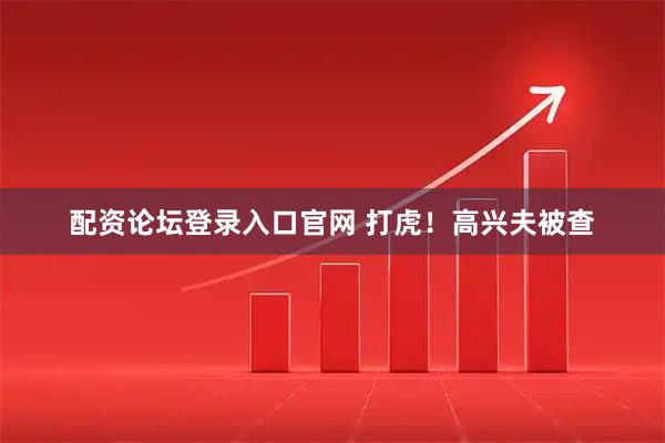 配资论坛登录入口官网 打虎！高兴夫被查