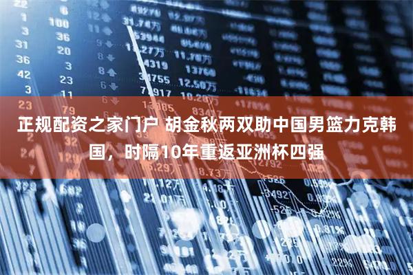 正规配资之家门户 胡金秋两双助中国男篮力克韩国，时隔10年重返亚洲杯四强