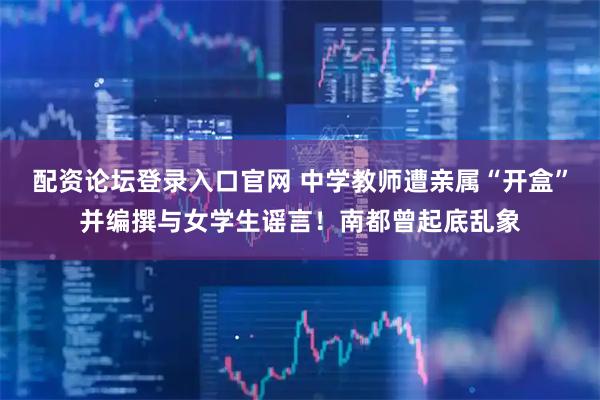 配资论坛登录入口官网 中学教师遭亲属“开盒”并编撰与女学生谣言！南都曾起底乱象