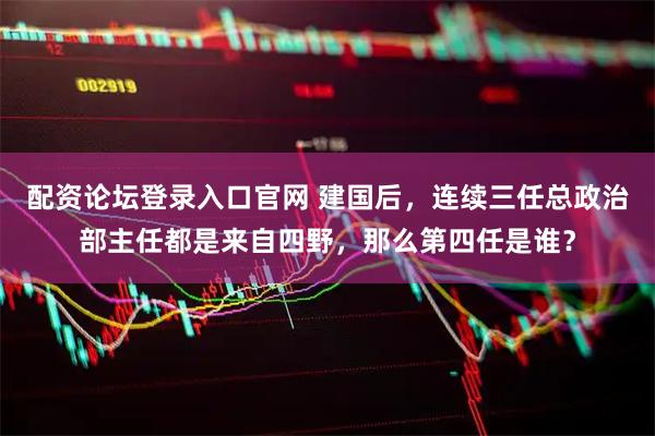 配资论坛登录入口官网 建国后，连续三任总政治部主任都是来自四野，那么第四任是谁？