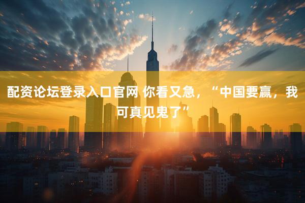 配资论坛登录入口官网 你看又急，“中国要赢，我可真见鬼了”