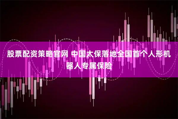 股票配资策略官网 中国太保落地全国首个人形机器人专属保险