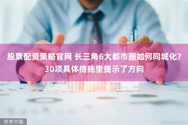 股票配资策略官网 长三角6大都市圈如何同城化？30项具体措施里提示了方向