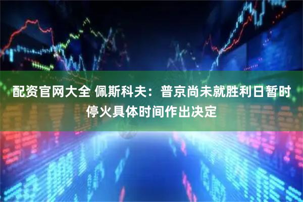 配资官网大全 佩斯科夫：普京尚未就胜利日暂时停火具体时间作出决定
