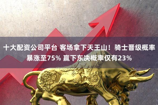 十大配资公司平台 客场拿下天王山！骑士晋级概率暴涨至75% 赢下东决概率仅有23%