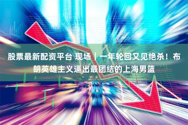 股票最新配资平台 现场｜一年轮回又见绝杀！布朗英雄主义逼出最团结的上海男篮