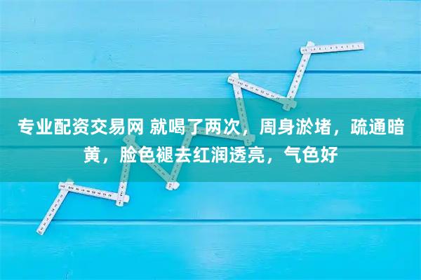 专业配资交易网 就喝了两次，周身淤堵，疏通暗黄，脸色褪去红润透亮，气色好
