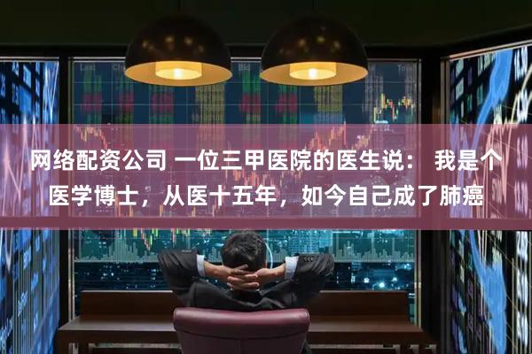 网络配资公司 一位三甲医院的医生说： 我是个医学博士，从医十五年，如今自己成了肺癌