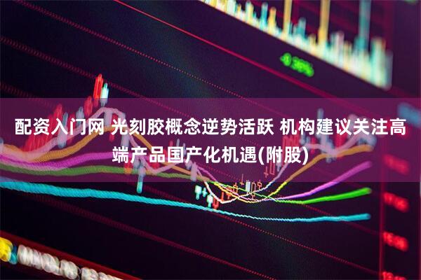 配资入门网 光刻胶概念逆势活跃 机构建议关注高端产品国产化机遇(附股)
