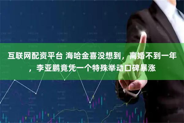 互联网配资平台 海哈金喜没想到，离婚不到一年，李亚鹏竟凭一个特殊举动口碑暴涨