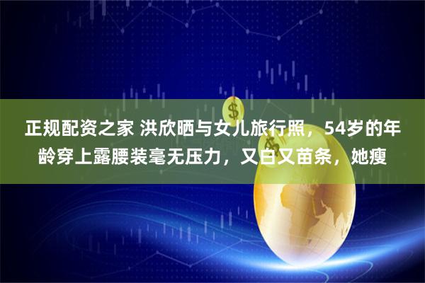 正规配资之家 洪欣晒与女儿旅行照，54岁的年龄穿上露腰装毫无压力，又白又苗条，她瘦