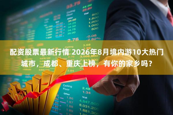配资股票最新行情 2026年8月境内游10大热门城市，成都、重庆上榜，有你的家乡吗？