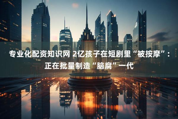 专业化配资知识网 2亿孩子在短剧里“被按摩”：正在批量制造“脑腐”一代