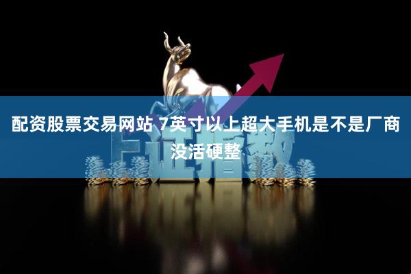 配资股票交易网站 7英寸以上超大手机是不是厂商没活硬整
