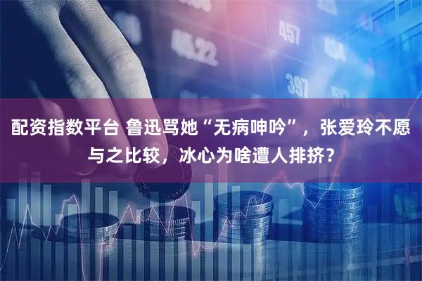 配资指数平台 鲁迅骂她“无病呻吟”，张爱玲不愿与之比较，冰心为啥遭人排挤？