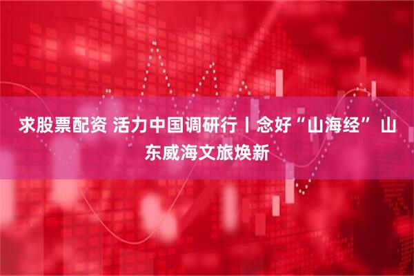 求股票配资 活力中国调研行丨念好“山海经” 山东威海文旅焕新