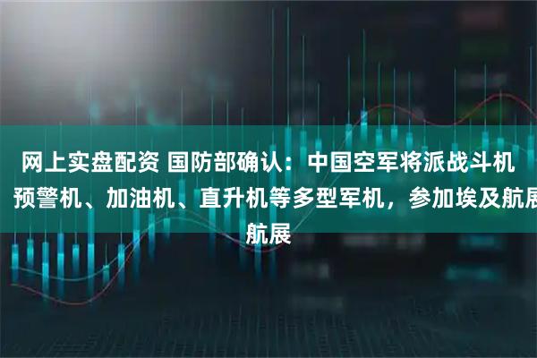 网上实盘配资 国防部确认：中国空军将派战斗机、预警机、加油机、直升机等多型军机，参加埃及航展